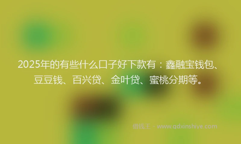 2025年的有些什么口子好下款有：鑫融宝钱包、豆豆钱、百兴贷、金叶贷、蜜桃分期等。