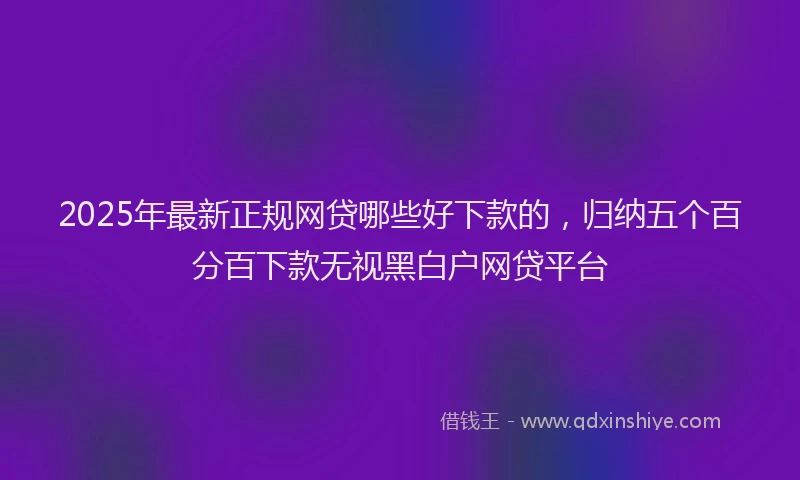 2025年最新正规网贷哪些好下款的，归纳五个百分百下款无视黑白户网贷平台