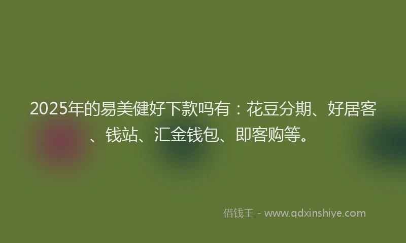 2025年的易美健好下款吗有：花豆分期、好居客、钱站、汇金钱包、即客购等。