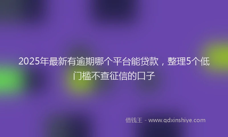 2025年最新有逾期哪个平台能贷款，整理5个低门槛不查征信的口子