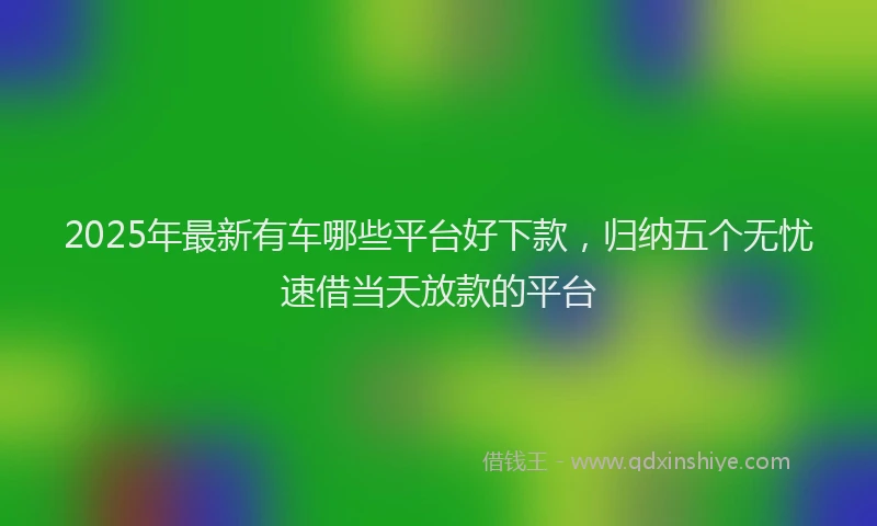 2025年最新有车哪些平台好下款，归纳五个无忧速借当天放款的平台