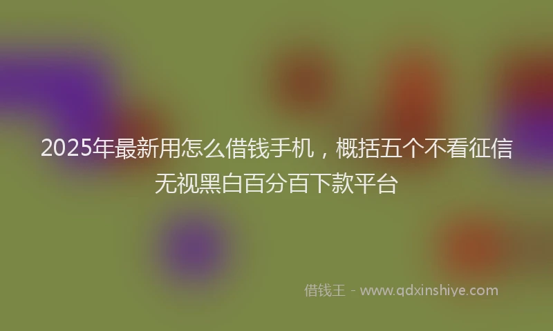 2025年最新用怎么借钱手机，概括五个不看征信无视黑白百分百下款平台