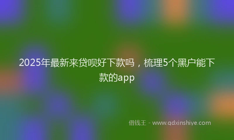 2025年最新来贷呗好下款吗，梳理5个黑户能下款的app