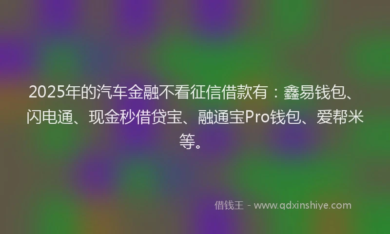 2025年的汽车金融不看征信借款有：鑫易钱包、闪电通、现金秒借贷宝、融通宝Pro钱包、爱帮米等。
