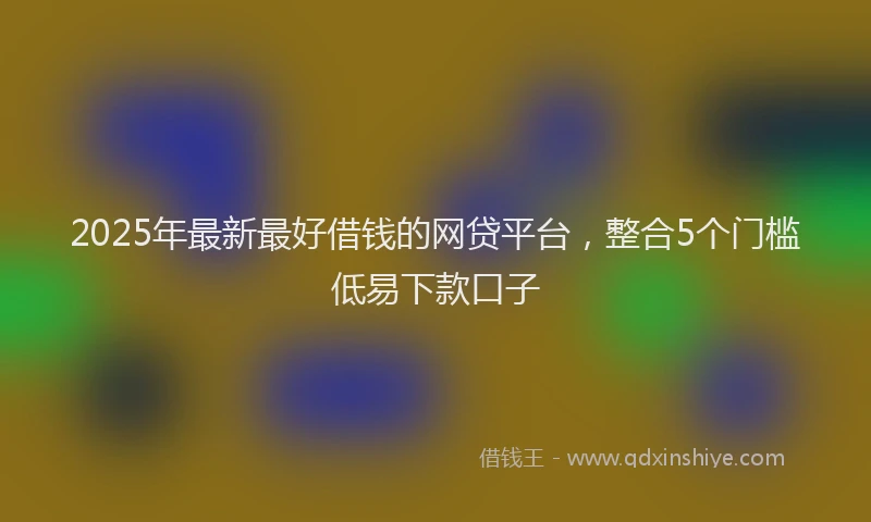 2025年最新最好借钱的网贷平台，整合5个门槛低易下款口子