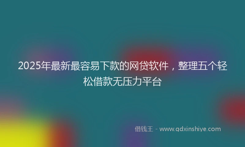 2025年最新最容易下款的网贷软件，整理五个轻松借款无压力平台