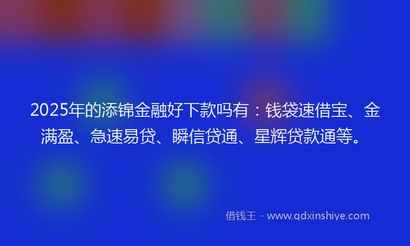 2025年的添锦金融好下款吗有：钱袋速借宝、金满盈、急速易贷、瞬信贷通、星辉贷款通等。