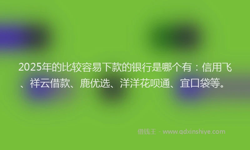 2025年的比较容易下款的银行是哪个有：信用飞、祥云借款、鹿优选、洋洋花呗通、宜口袋等。