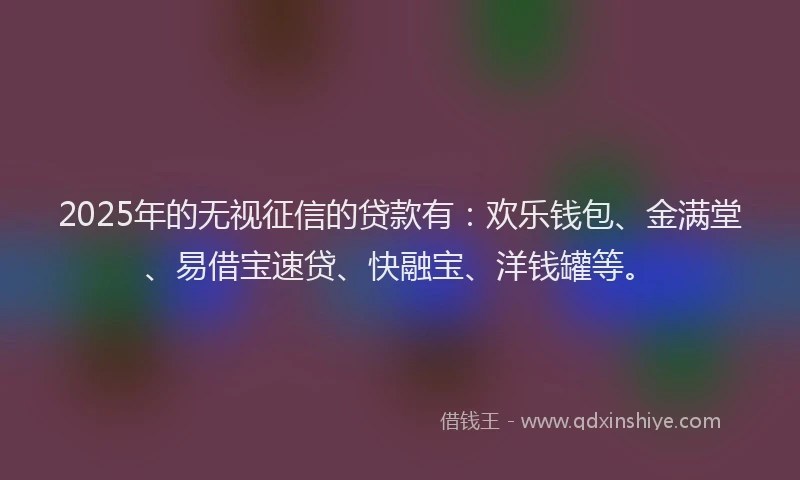 2025年的无视征信的贷款有：欢乐钱包、金满堂、易借宝速贷、快融宝、洋钱罐等。
