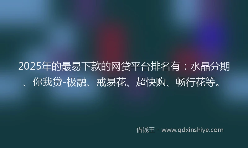 2025年的最易下款的网贷平台排名有：水晶分期、你我贷-极融、戒易花、超快购、畅行花等。