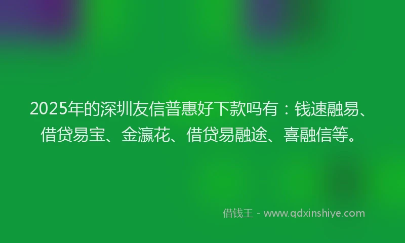 2025年的深圳友信普惠好下款吗有：钱速融易、借贷易宝、金瀛花、借贷易融途、喜融信等。