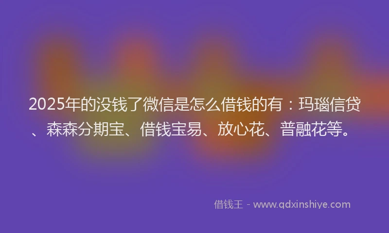 2025年的没钱了微信是怎么借钱的有：玛瑙信贷、森森分期宝、借钱宝易、放心花、普融花等。