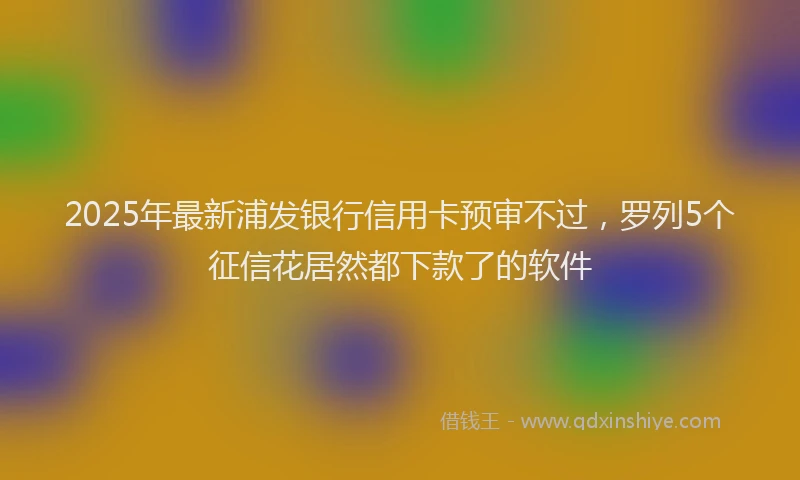 2025年最新浦发银行信用卡预审不过，罗列5个征信花居然都下款了的软件