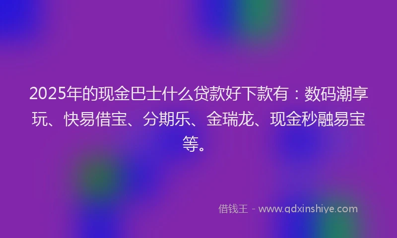 2025年的现金巴士什么贷款好下款有：数码潮享玩、快易借宝、分期乐、金瑞龙、现金秒融易宝等。