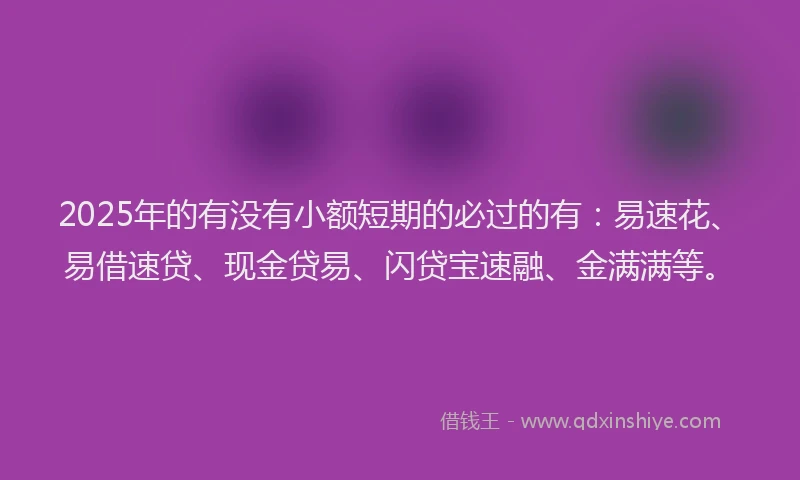 2025年的有没有小额短期的必过的有：易速花、易借速贷、现金贷易、闪贷宝速融、金满满等。