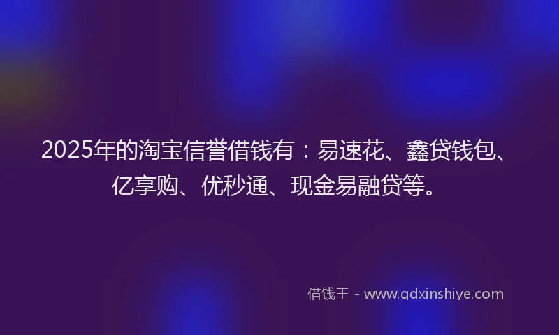 2025年的淘宝信誉借钱有：易速花、鑫贷钱包、亿享购、优秒通、现金易融贷等。
