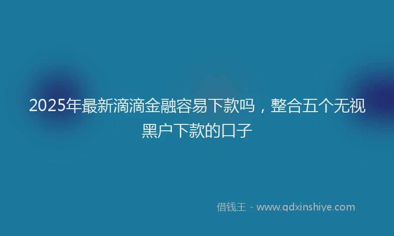2025年最新滴滴金融容易下款吗，整合五个无视黑户下款的口子