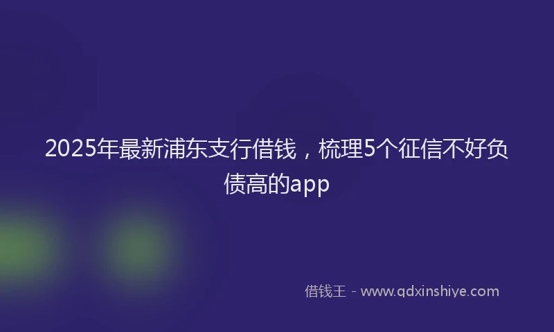 2025年最新浦东支行借钱，梳理5个征信不好负债高的app