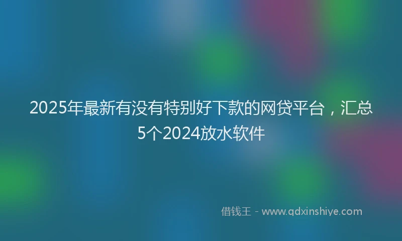 2025年最新有没有特别好下款的网贷平台，汇总5个2024放水软件