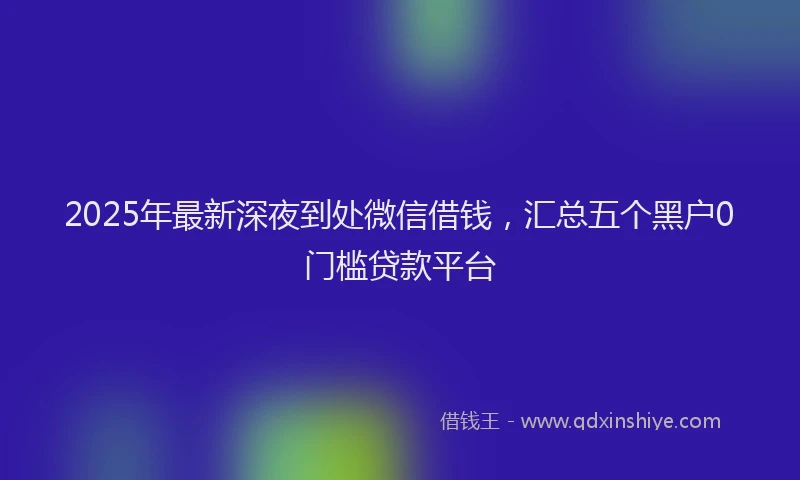 2025年最新深夜到处微信借钱，汇总五个黑户0门槛贷款平台