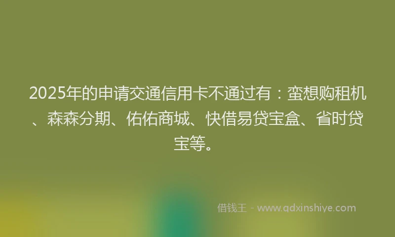 2025年的申请交通信用卡不通过有：蛮想购租机、森森分期、佑佑商城、快借易贷宝盒、省时贷宝等。