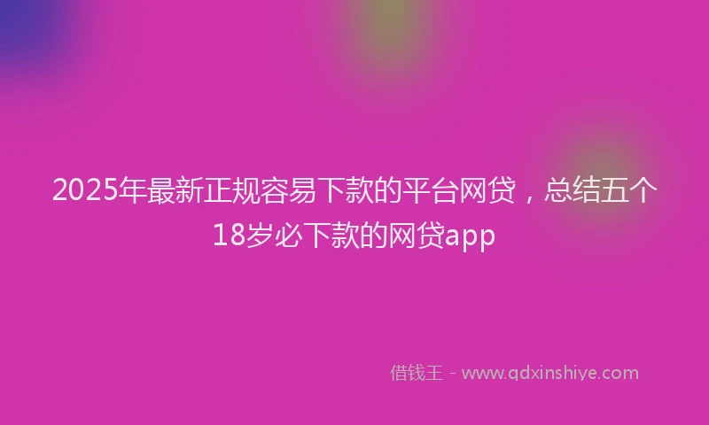 2025年最新正规容易下款的平台网贷，总结五个18岁必下款的网贷app