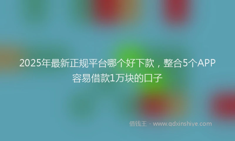 2025年最新正规平台哪个好下款，整合5个APP容易借款1万块的口子