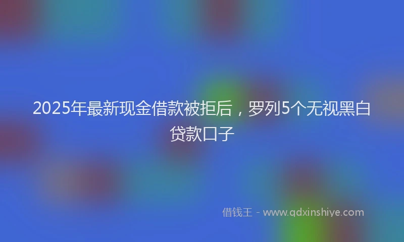 2025年最新现金借款被拒后，罗列5个无视黑白贷款口子