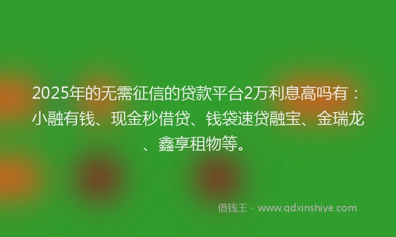 2025年的无需征信的贷款平台2万利息高吗有：小融有钱、现金秒借贷、钱袋速贷融宝、金瑞龙、鑫享租物等。