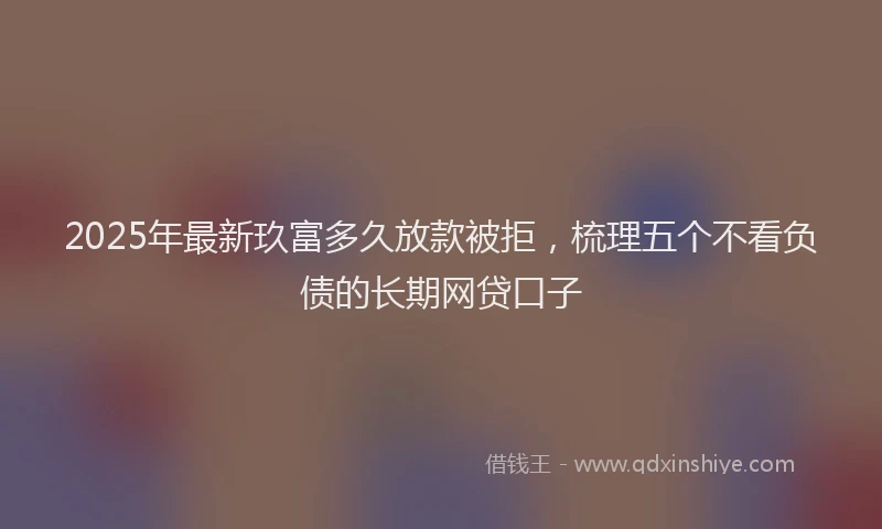 2025年最新玖富多久放款被拒，梳理五个不看负债的长期网贷口子