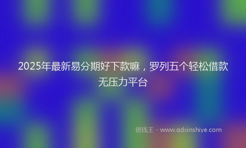 2025年最新易分期好下款嘛，罗列五个轻松借款无压力平台
