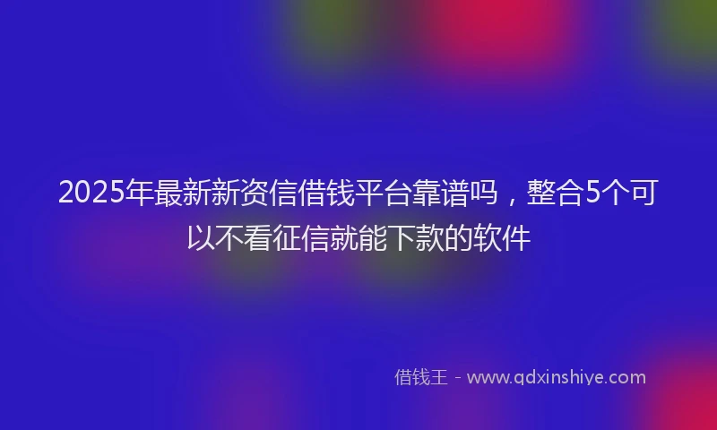 2025年最新新资信借钱平台靠谱吗，整合5个可以不看征信就能下款的软件