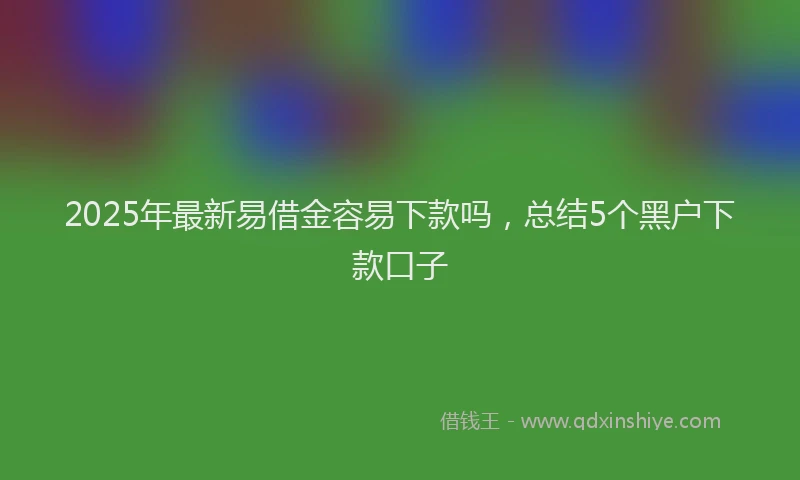 2025年最新易借金容易下款吗，总结5个黑户下款口子