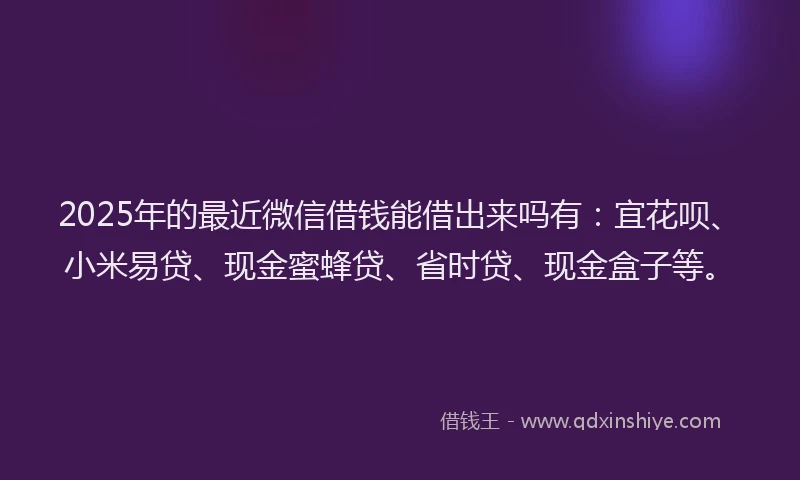 2025年的最近微信借钱能借出来吗有：宜花呗、小米易贷、现金蜜蜂贷、省时贷、现金盒子等。