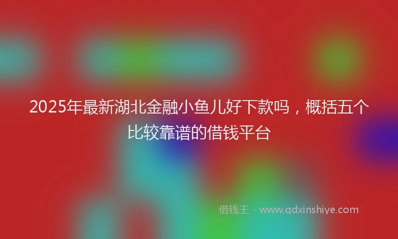 2025年最新湖北金融小鱼儿好下款吗，概括五个比较靠谱的借钱平台