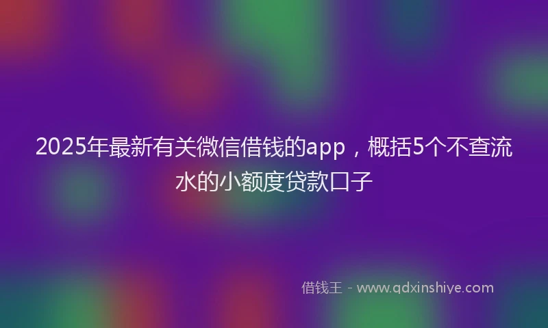 2025年最新有关微信借钱的app，概括5个不查流水的小额度贷款口子
