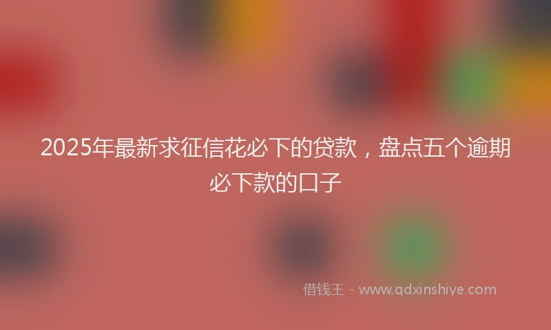 2025年最新求征信花必下的贷款，盘点五个逾期必下款的口子