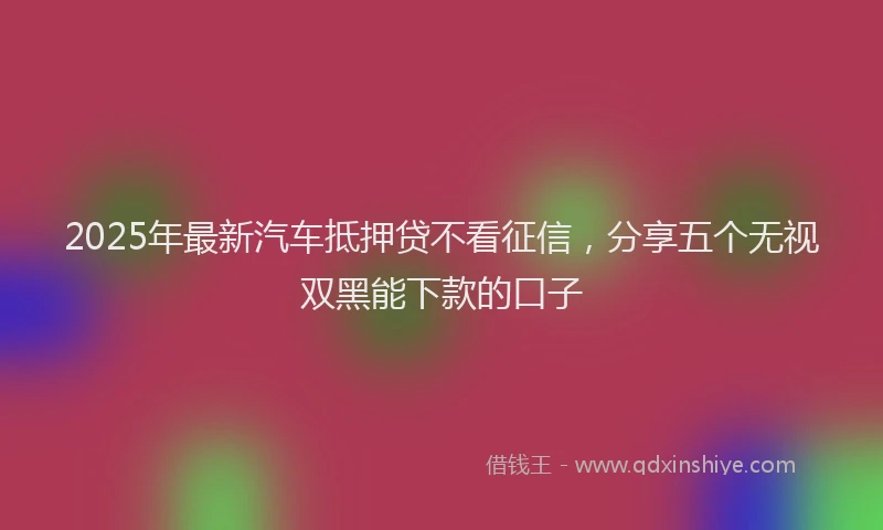 2025年最新汽车抵押贷不看征信，分享五个无视双黑能下款的口子