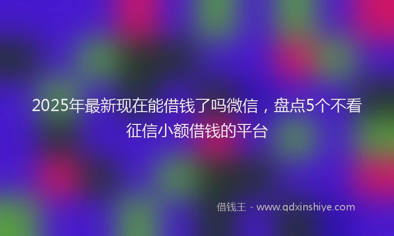 2025年最新现在能借钱了吗微信，盘点5个不看征信小额借钱的平台