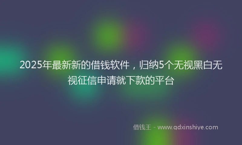 2025年最新新的借钱软件，归纳5个无视黑白无视征信申请就下款的平台