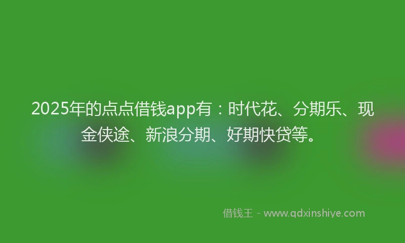 2025年的点点借钱app有：时代花、分期乐、现金侠途、新浪分期、好期快贷等。