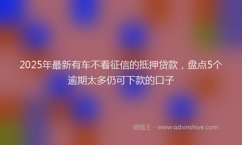 2025年最新有车不看征信的抵押贷款，盘点5个逾期太多仍可下款的口子