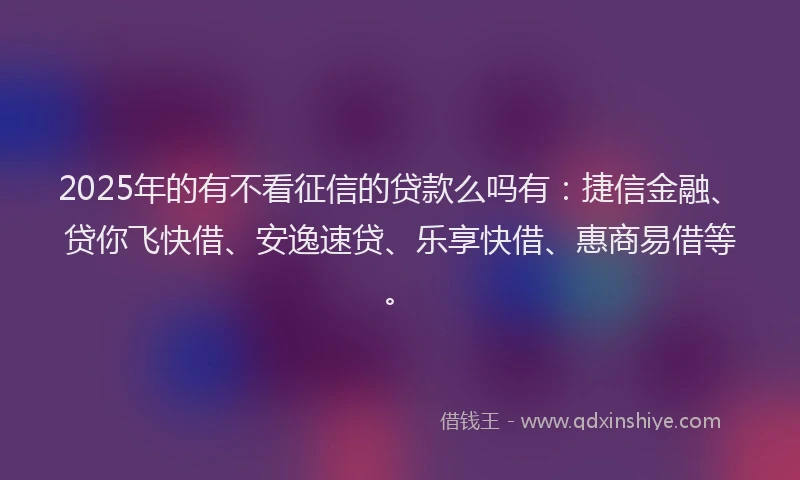 2025年的有不看征信的贷款么吗有：捷信金融、贷你飞快借、安逸速贷、乐享快借、惠商易借等。