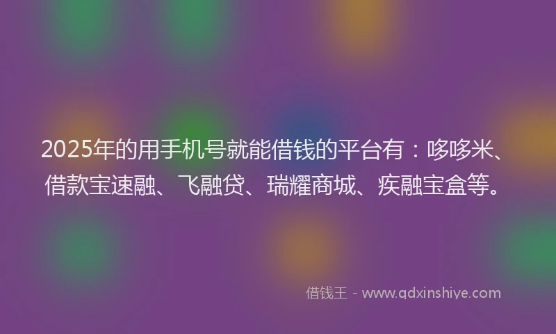 2025年的用手机号就能借钱的平台有：哆哆米、借款宝速融、飞融贷、瑞耀商城、疾融宝盒等。