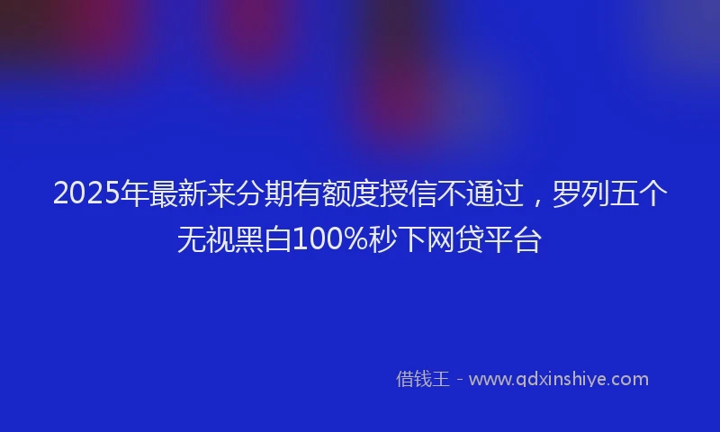 2025年最新来分期有额度授信不通过，罗列五个无视黑白100%秒下网贷平台