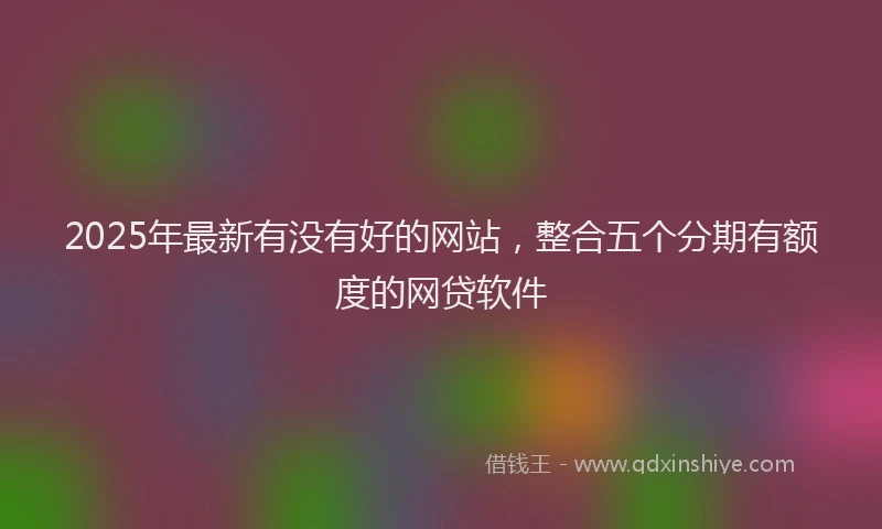 2025年最新有没有好的网站，整合五个分期有额度的网贷软件