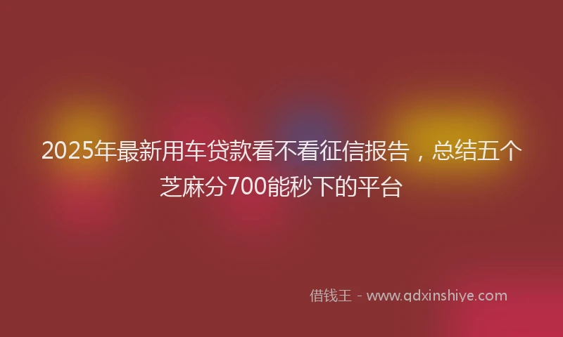 2025年最新用车贷款看不看征信报告，总结五个芝麻分700能秒下的平台