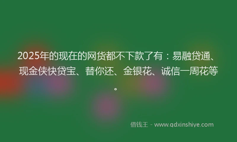 2025年的现在的网货都不下款了有：易融贷通、现金侠快贷宝、替你还、金银花、诚信一周花等。