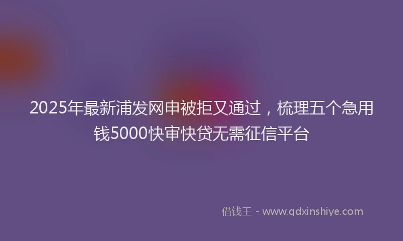2025年最新浦发网申被拒又通过，梳理五个急用钱5000快审快贷无需征信平台