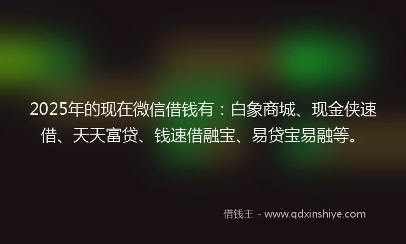 2025年的现在微信借钱有：白象商城、现金侠速借、天天富贷、钱速借融宝、易贷宝易融等。